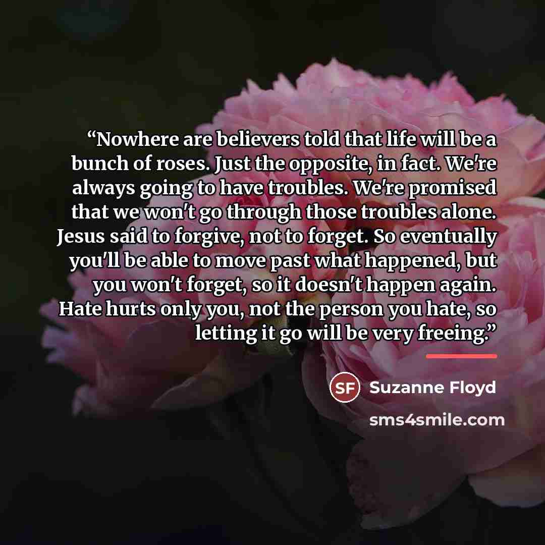 “Nowhere are believers told that life will be a bunch of roses. Just the opposite, in fact. We're always going to have troubles. We're promised that we won't go through those troubles alone. Jesus said to forgive, not to forget. So eventually you'll be able to move past what happened, but you won't…” quote by Suzanne Floyd