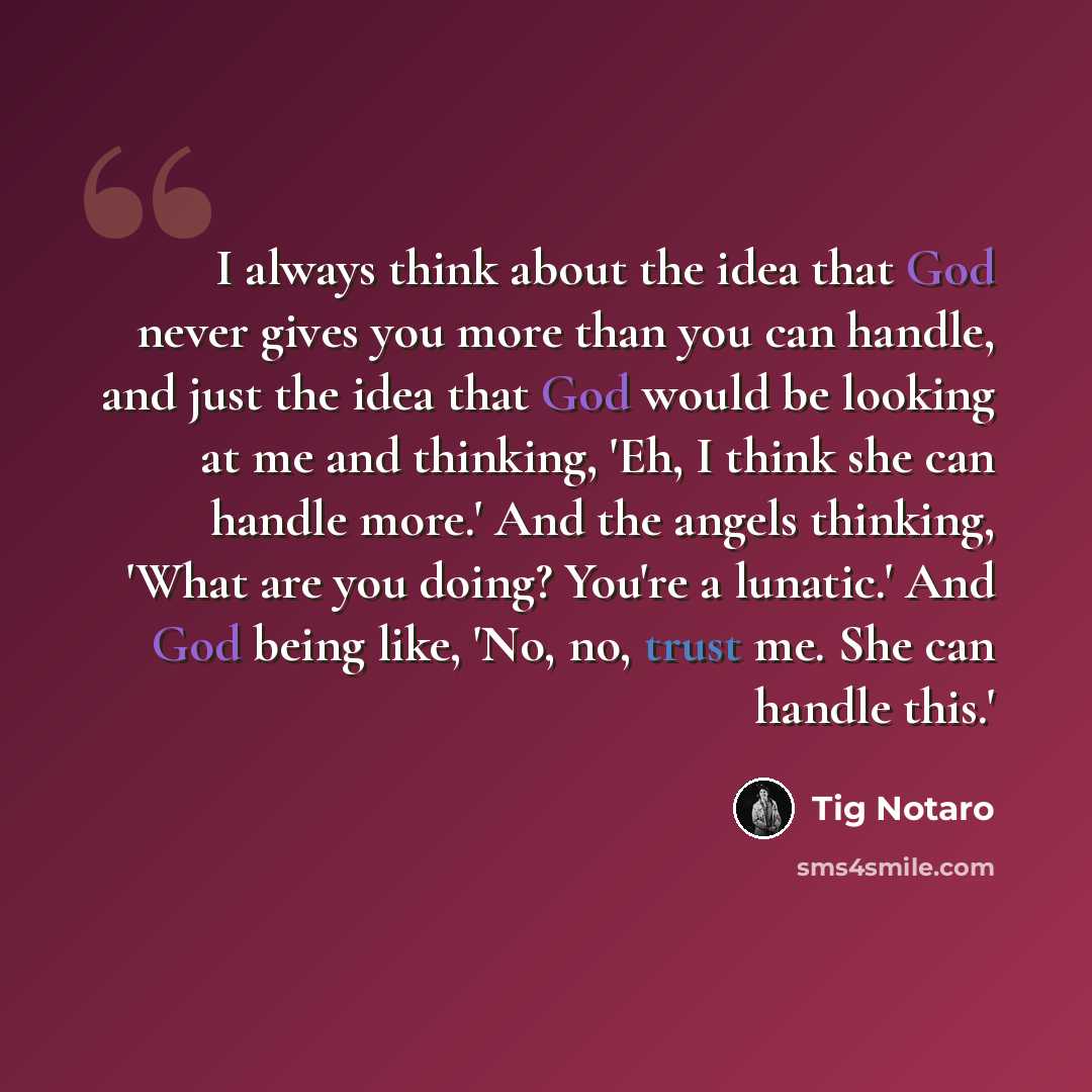“I always think about the idea that God never gives you more than you can handle, and just the idea that God would be looking at me and thinking, 'Eh, I think she can handle more.' And the angels thinking, 'What are you doing? You're a lunatic.' And God being like, 'No, no, trust me. She can handle…” quote by Tig Notaro