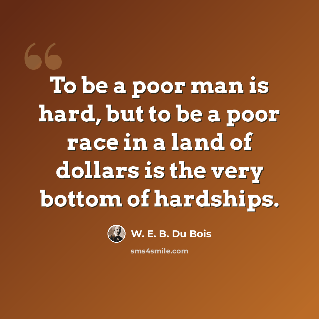 “To be a poor man is hard, but to be a poor race in a land of dollars is the very bottom of hardships.” quote by W. E. B. Du Bois