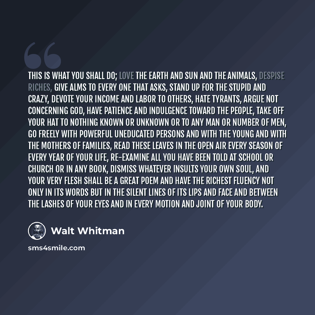 “This is what you shall do; Love the earth and sun and the animals, despise riches, give alms to every one that asks, stand up for the stupid and crazy, devote your income and labor to others, hate tyrants, argue not concerning God, have patience and indulgence toward the people, take off your hat…” quote by Walt Whitman