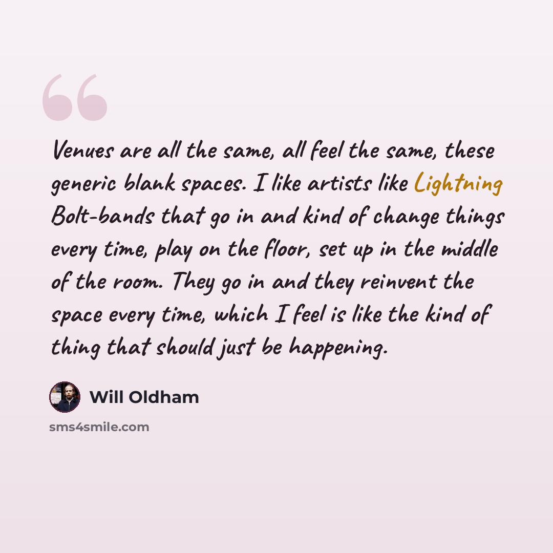 “Venues are all the same, all feel the same, these generic blank spaces. I like artists like Lightning Bolt-bands that go in and kind of change things every time, play on the floor, set up in the middle of the room. They go in and they reinvent the space every time, which I feel is like the kind of…” quote by Will Oldham