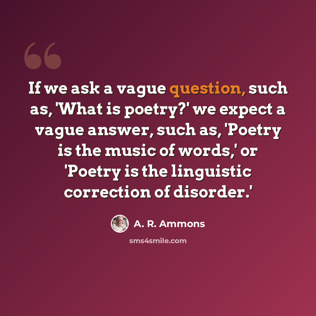 “If we ask a vague question, such as, 'What is poetry?' we expect a vague answer, such as, 'Poetry is the music of words,' or 'Poetry is the linguistic correction of disorder.'” quote by A. R. Ammons