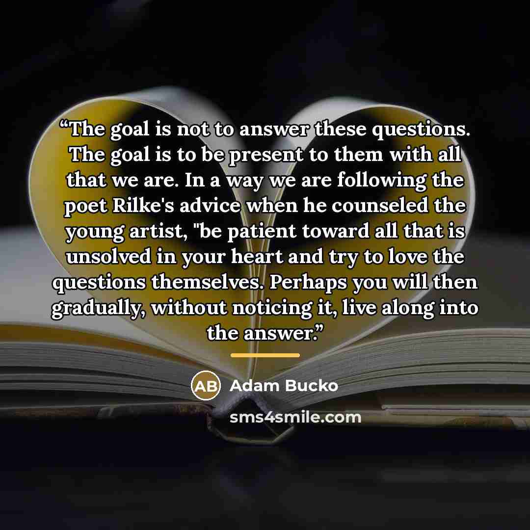 “The goal is not to answer these questions. The goal is to be present to them with all that we are. In a way we are following the poet Rilke's advice when he counseled the young artist, "be patient toward all that is unsolved in your heart and try to love the questions themselves. Perhaps you will…” quote by Adam Bucko
