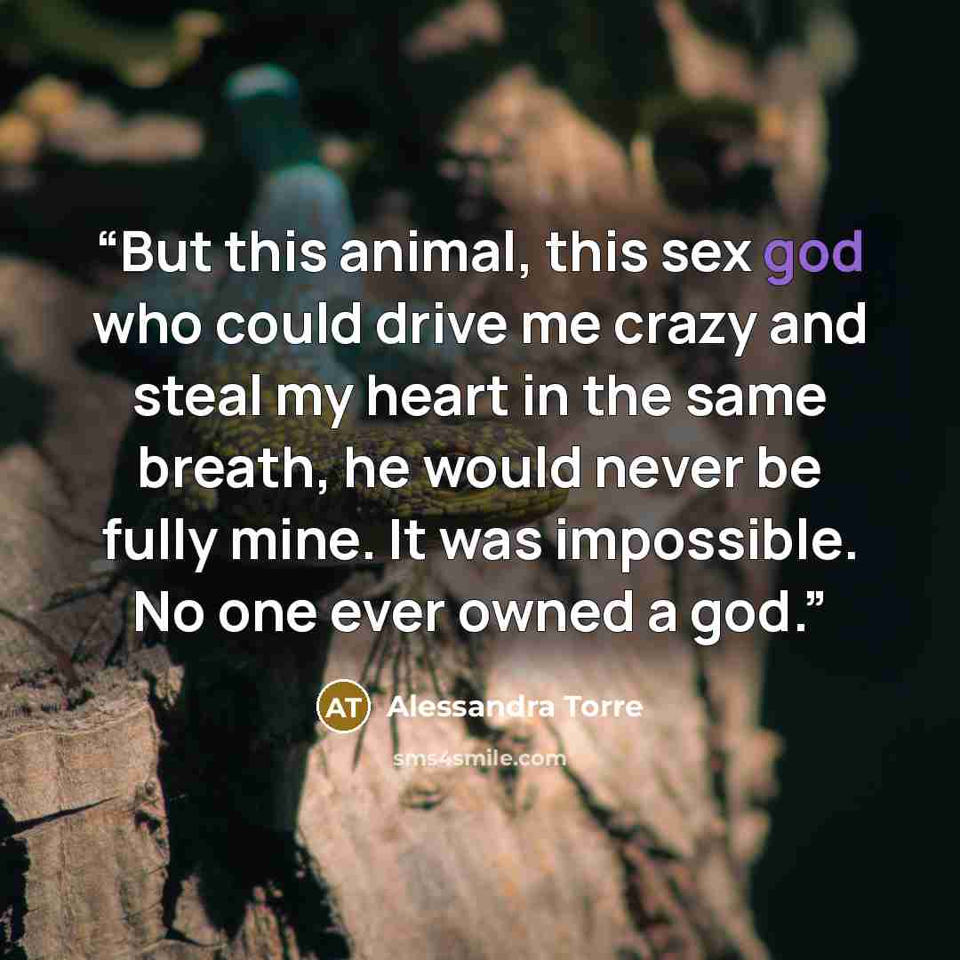 “But this animal, this sex god who could drive me crazy and steal my heart in the same breath, he would never be fully mine. It was impossible. No one ever owned a god.” quote by Alessandra Torre