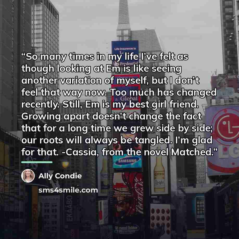 “So many times in my life I’ve felt as though looking at Em is like seeing another variation of myself, but I don’t feel that way now. Too much has changed recently. Still, Em is my best girl friend. Growing apart doesn’t change the fact that for a long time we grew side by side; our roots will…” quote by Ally Condie