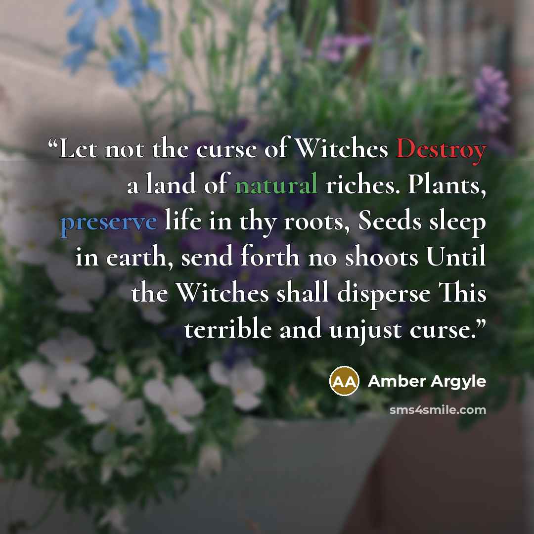 “Let not the curse of Witches Destroy a land of natural riches. Plants, preserve life in thy roots, Seeds sleep in earth, send forth no shoots Until the Witches shall disperse This terrible and unjust curse.” quote by Amber Argyle