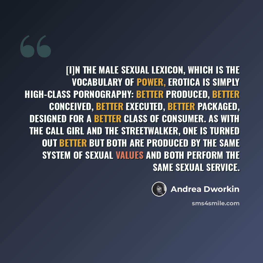 “[I]n the male sexual lexicon, which is the vocabulary of power, erotica is simply high-class pornography: better produced, better conceived, better executed, better packaged, designed for a better class of consumer. As with the call girl and the streetwalker, one is turned out better but both are…” quote by Andrea Dworkin