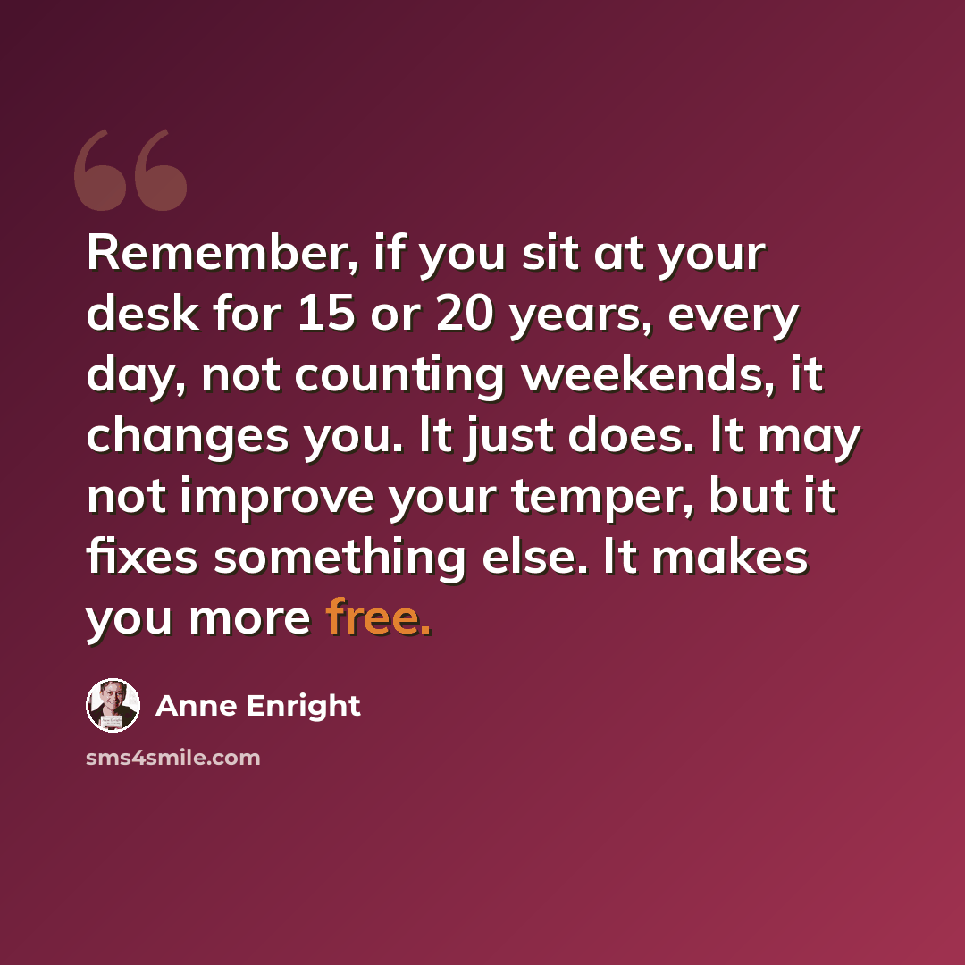 “Remember, if you sit at your desk for 15 or 20 years, every day, not counting weekends, it changes you. It just does. It may not improve your temper, but it fixes something else. It makes you more free.” quote by Anne Enright