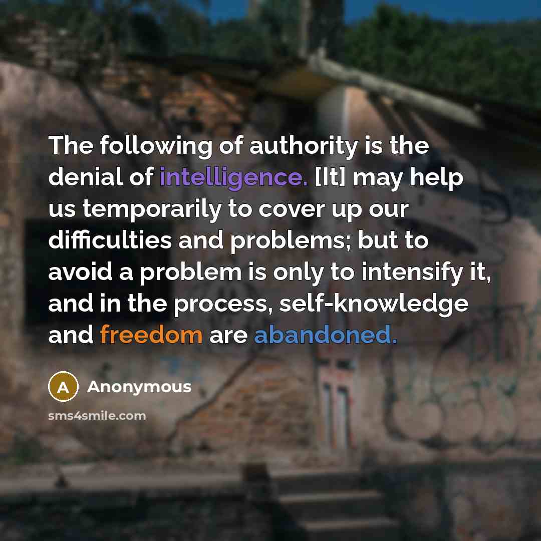 “The following of authority is the denial of intelligence. [It] may help us temporarily to cover up our difficulties and problems; but to avoid a problem is only to intensify it, and in the process, self-knowledge and freedom are abandoned.” quote by Anonymous