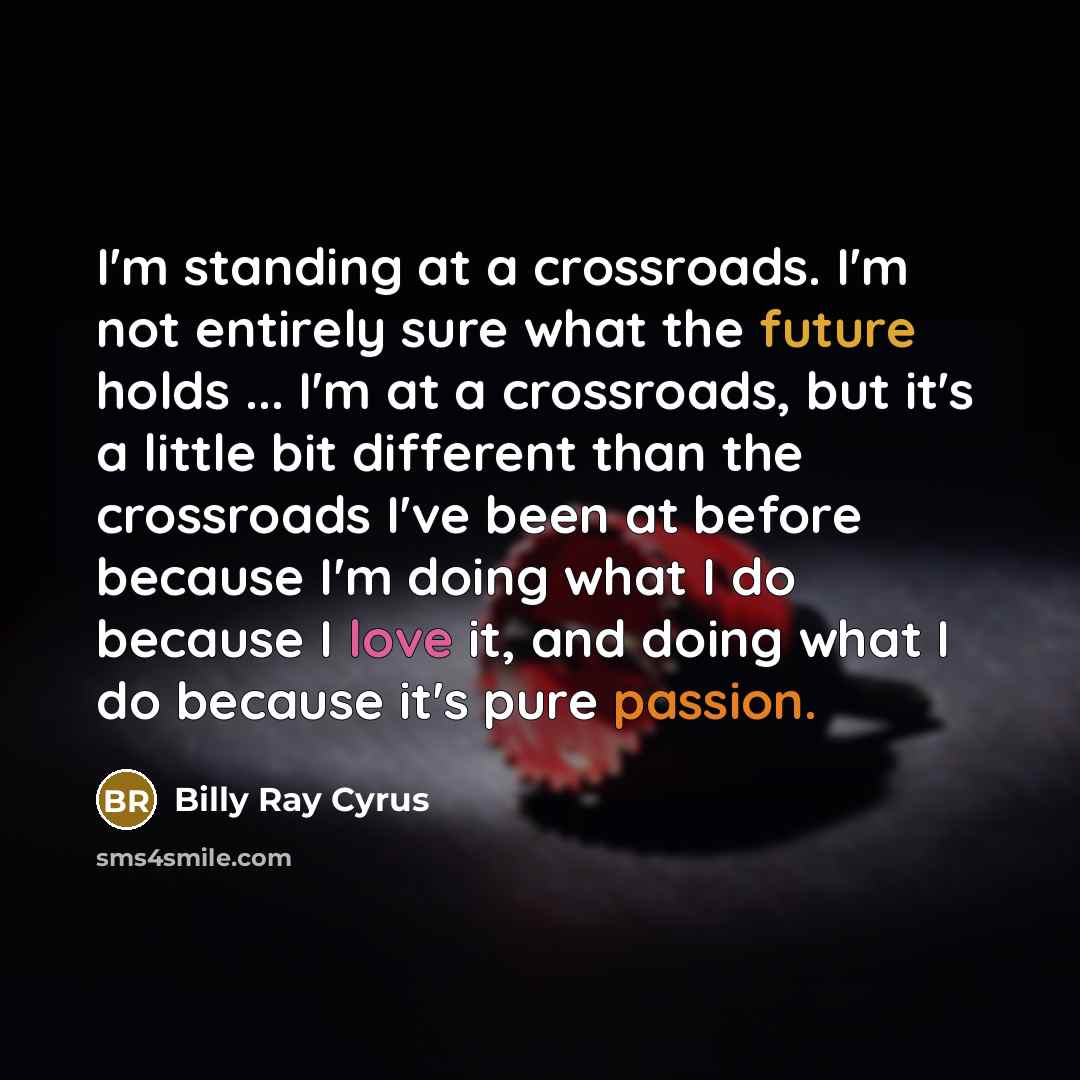 “I'm standing at a crossroads. I'm not entirely sure what the future holds ... I'm at a crossroads, but it's a little bit different than the crossroads I've been at before because I'm doing what I do because I love it, and doing what I do because it's pure passion.” quote by Billy Ray Cyrus