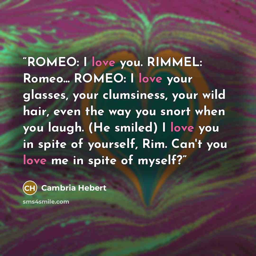 “ROMEO: I love you. RIMMEL: Romeo... ROMEO: I love your glasses, your clumsiness, your wild hair, even the way you snort when you laugh. (He smiled) I love you in spite of yourself, Rim. Can't you love me in spite of myself?” quote by Cambria Hebert