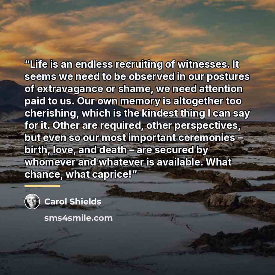 “Life is an endless recruiting of witnesses. It seems we need to be observed in our postures of extravagance or shame, we need attention paid to us. Our own memory is altogether too cherishing, which is the kindest thing I can say for it. Other are required, other perspectives, but even so our most…” quote by Carol Shields