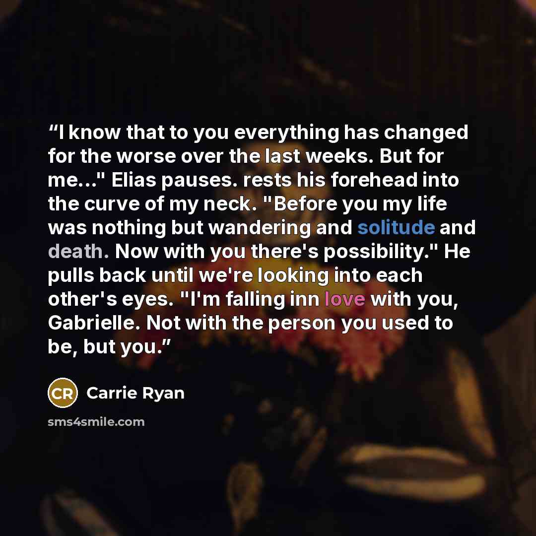 “I know that to you everything has changed for the worse over the last weeks. But for me..." Elias pauses. rests his forehead into the curve of my neck. "Before you my life was nothing but wandering and solitude and death. Now with you there's possibility." He pulls back until we're looking into…” quote by Carrie Ryan