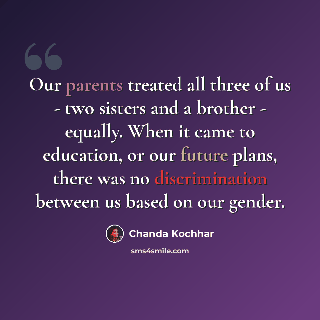“Our parents treated all three of us - two sisters and a brother - equally. When it came to education, or our future plans, there was no discrimination between us based on our gender.” quote by Chanda Kochhar
