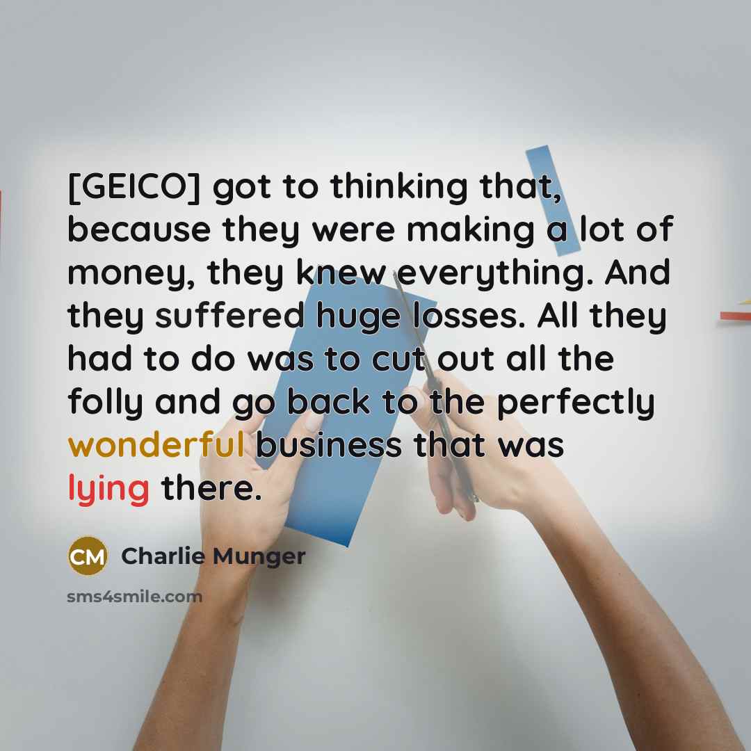 “[GEICO] got to thinking that, because they were making a lot of money, they knew everything. And they suffered huge losses. All they had to do was to cut out all the folly and go back to the perfectly wonderful business that was lying there.” quote by Charlie Munger