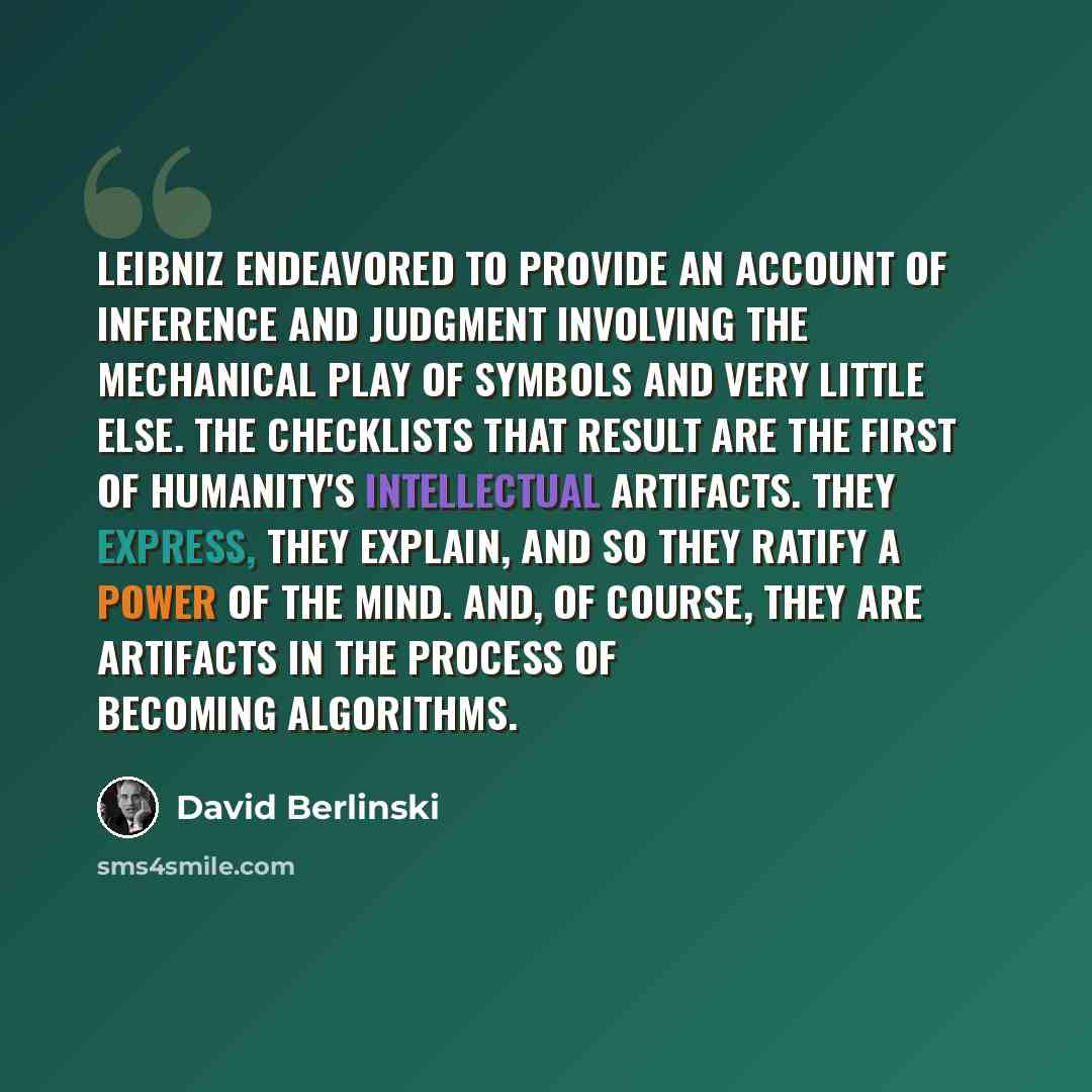 “Leibniz endeavored to provide an account of inference and judgment involving the mechanical play of symbols and very little else. The checklists that result are the first of humanity's intellectual artifacts. They express, they explain, and so they ratify a power of the mind. And, of course, they…” quote by David Berlinski