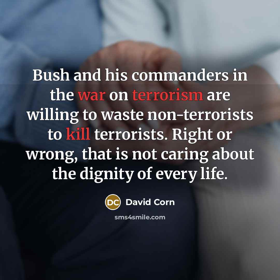 “Bush and his commanders in the war on terrorism are willing to waste non-terrorists to kill terrorists. Right or wrong, that is not caring about the dignity of every life.” quote by David Corn
