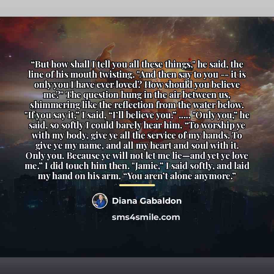 “But how shall I tell you all these things," he said, the line of his mouth twisting. "And then say to you -- it is only you I have ever loved? How should you believe me?" The question hung in the air between us, shimmering like the reflection from the water below. "If you say it,” I said, “I’ll…” quote by Diana Gabaldon