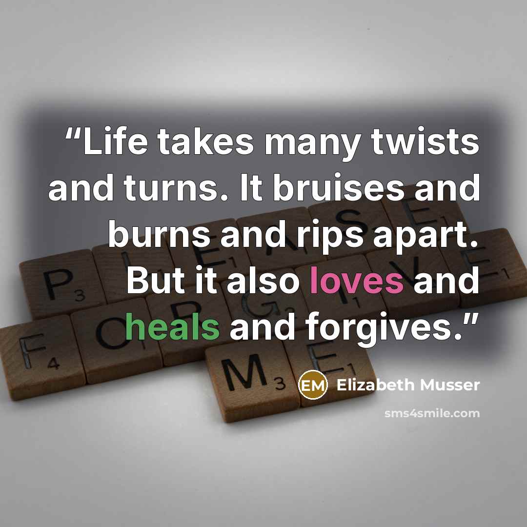 “Life takes many twists and turns. It bruises and burns and rips apart. But it also loves and heals and forgives.” quote by Elizabeth Musser