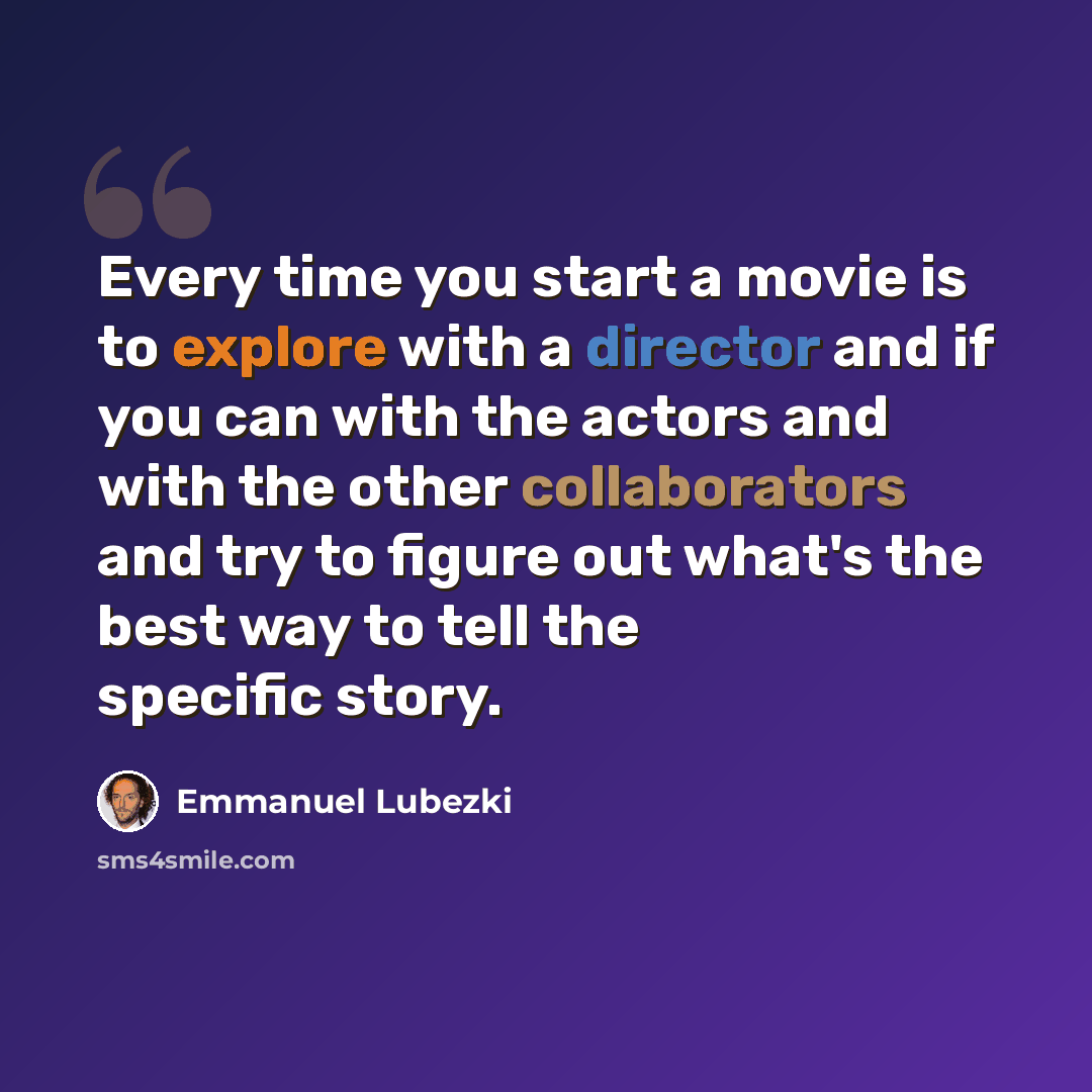 “Every time you start a movie is to explore with a director and if you can with the actors and with the other collaborators and try to figure out what's the best way to tell the specific story.” quote by Emmanuel Lubezki