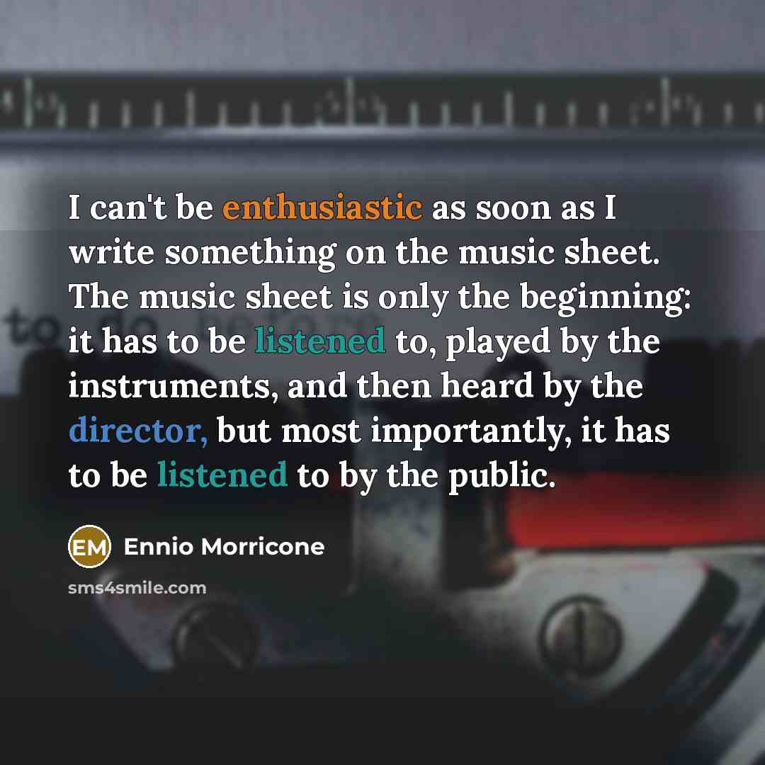 “I can't be enthusiastic as soon as I write something on the music sheet. The music sheet is only the beginning: it has to be listened to, played by the instruments, and then heard by the director, but most importantly, it has to be listened to by the public.” quote by Ennio Morricone
