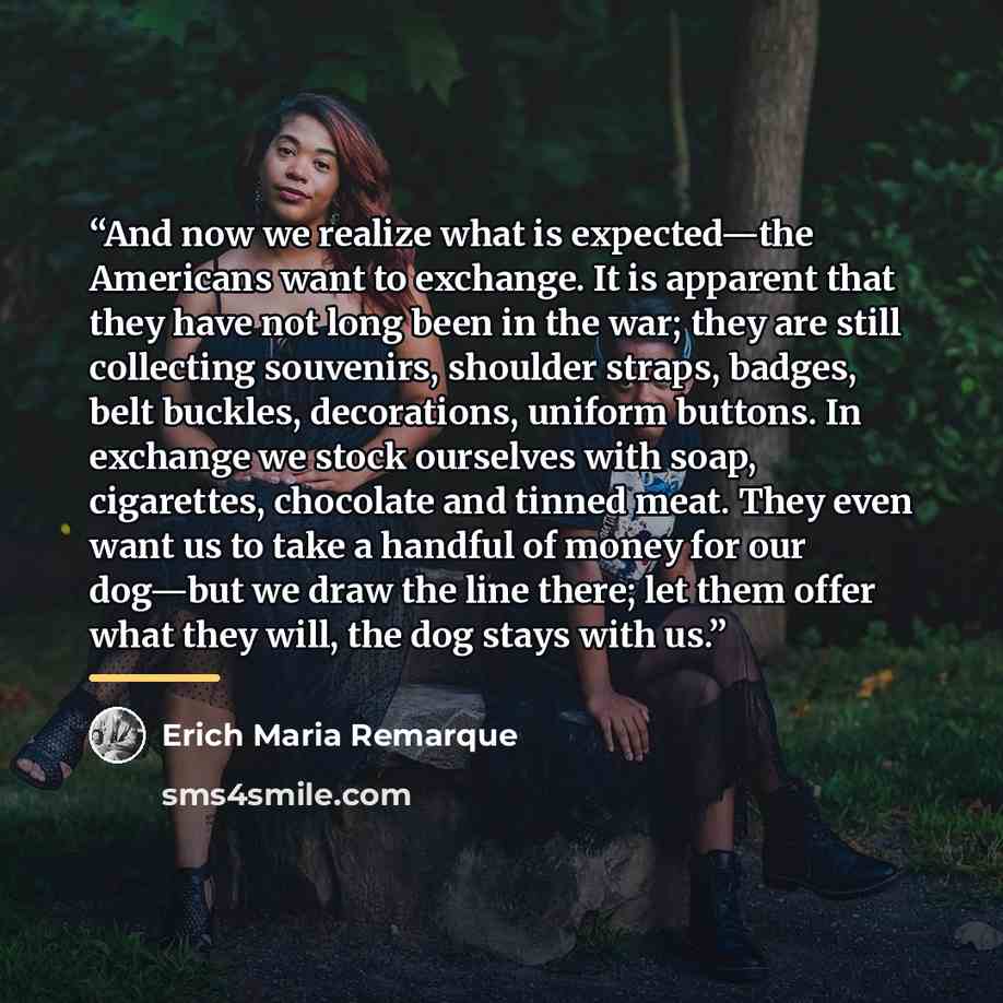 “And now we realize what is expected—the Americans want to exchange. It is apparent that they have not long been in the war; they are still collecting souvenirs, shoulder straps, badges, belt buckles, decorations, uniform buttons. In exchange we stock ourselves with soap, cigarettes, chocolate and…” quote by Erich Maria Remarque