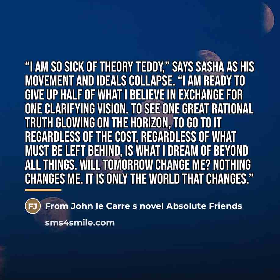 “I am so sick of theory Teddy,” says Sasha as his movement and ideals collapse. “I am ready to give up half of what I believe in exchange for one clarifying vision. To see one great rational truth glowing on the horizon, to go to it regardless of the cost, regardless of what must be left behind, is…” quote by From John le Carre s novel Absolute Friends