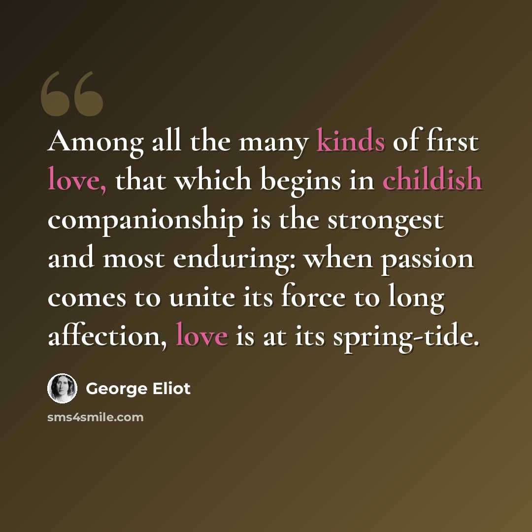 “Among all the many kinds of first love, that which begins in childish companionship is the strongest and most enduring: when passion comes to unite its force to long affection, love is at its spring-tide.” quote by George Eliot