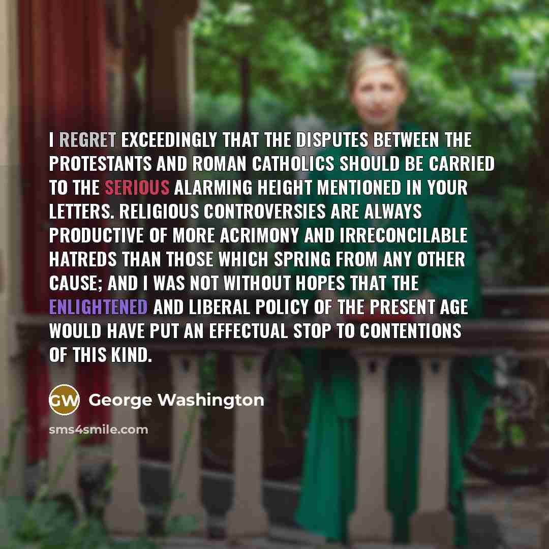 “I regret exceedingly that the disputes between the protestants and Roman Catholics should be carried to the serious alarming height mentioned in your letters. Religious controversies are always productive of more acrimony and irreconcilable hatreds than those which spring from any other cause; and…” quote by George Washington