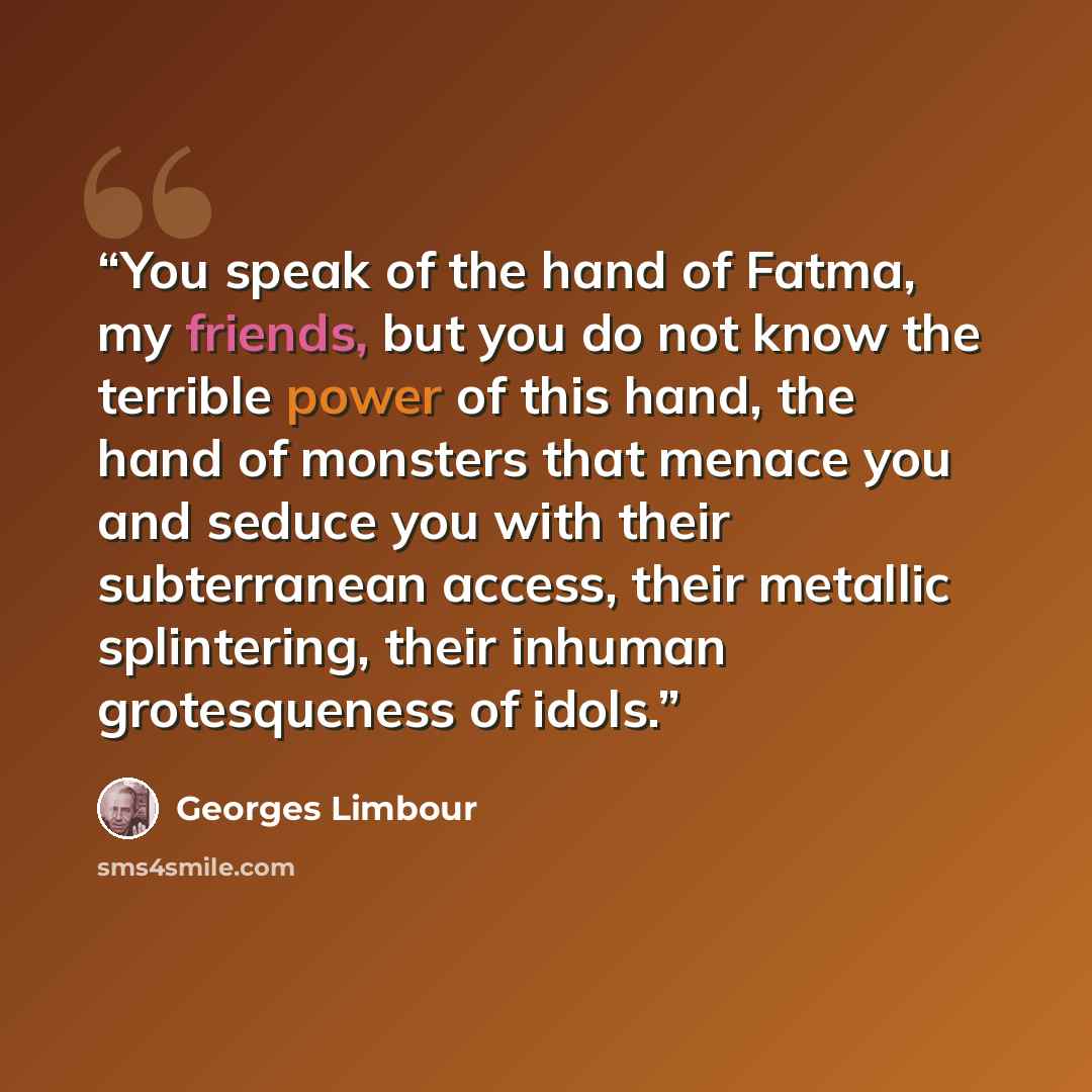 “You speak of the hand of Fatma, my friends, but you do not know the terrible power of this hand, the hand of monsters that menace you and seduce you with their subterranean access, their metallic splintering, their inhuman grotesqueness of idols.” quote by Georges Limbour