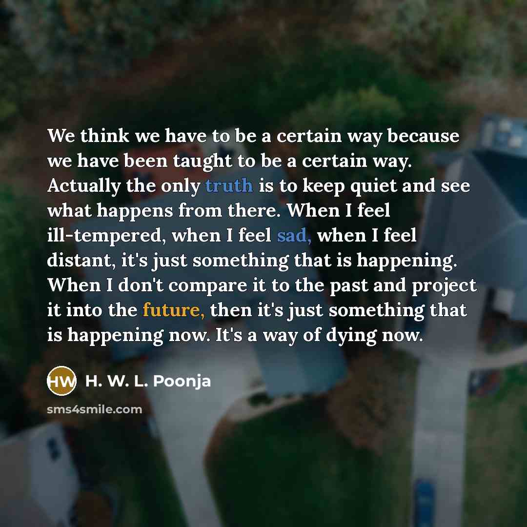 “We think we have to be a certain way because we have been taught to be a certain way. Actually the only truth is to keep quiet and see what happens from there. When I feel ill-tempered, when I feel sad, when I feel distant, it's just something that is happening. When I don't compare it to the past…” quote by H. W. L. Poonja