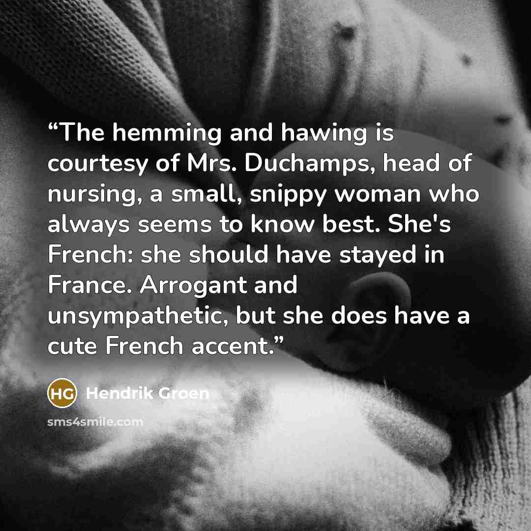 “The hemming and hawing is courtesy of Mrs. Duchamps, head of nursing, a small, snippy woman who always seems to know best. She's French: she should have stayed in France. Arrogant and unsympathetic, but she does have a cute French accent.” quote by Hendrik Groen