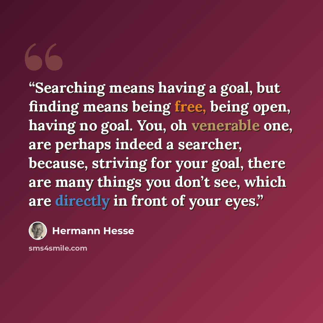“Searching means having a goal, but finding means being free, being open, having no goal. You, oh venerable one, are perhaps indeed a searcher, because, striving for your goal, there are many things you don’t see, which are directly in front of your eyes.” quote by Hermann Hesse