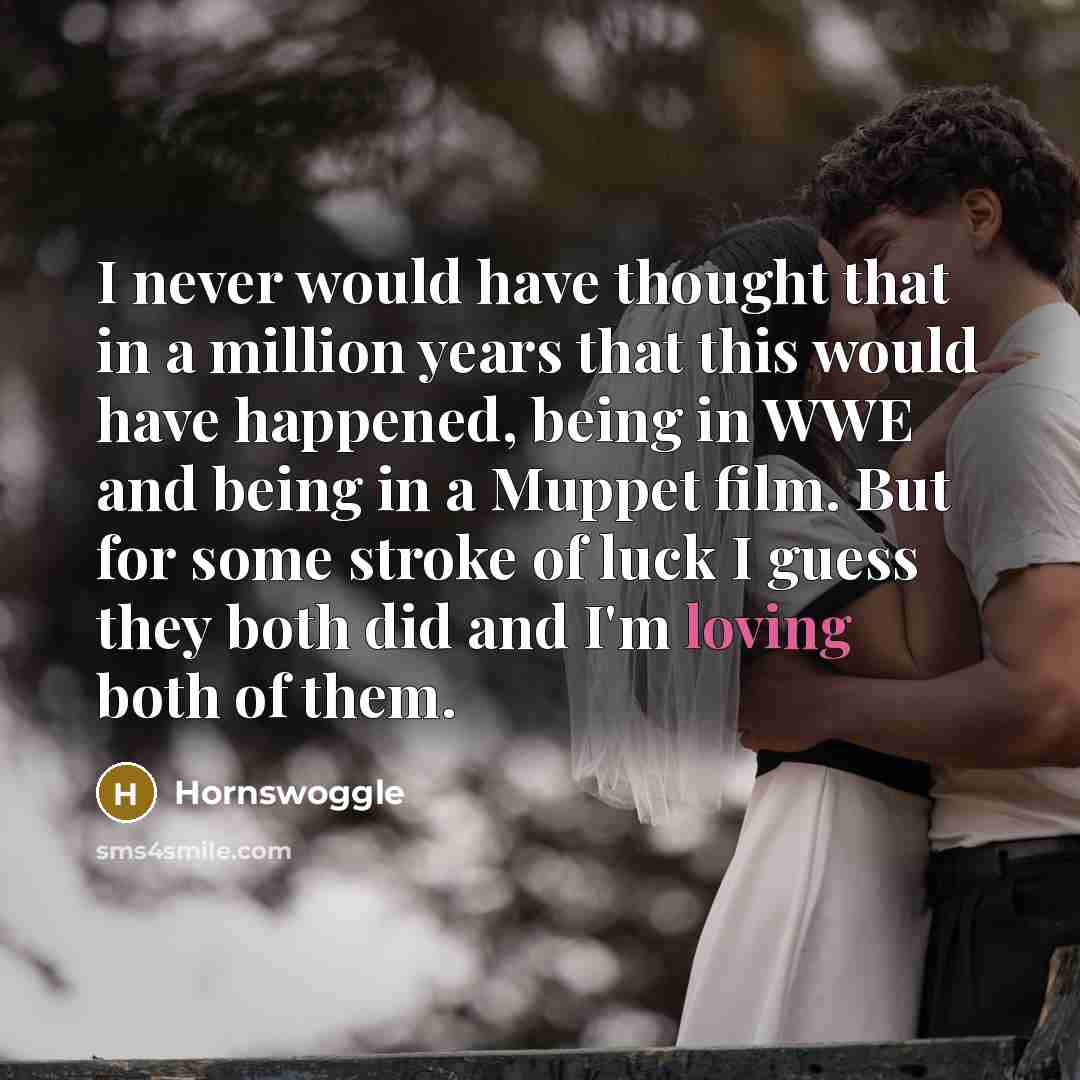 “I never would have thought that in a million years that this would have happened, being in WWE and being in a Muppet film. But for some stroke of luck I guess they both did and I'm loving both of them.” quote by Hornswoggle