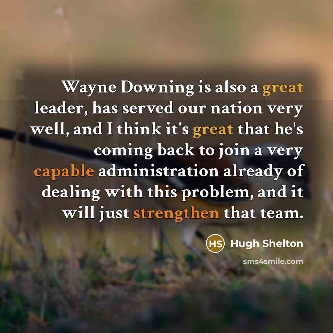 “Wayne Downing is also a great leader, has served our nation very well, and I think it's great that he's coming back to join a very capable administration already of dealing with this problem, and it will just strengthen that team.” quote by Hugh Shelton