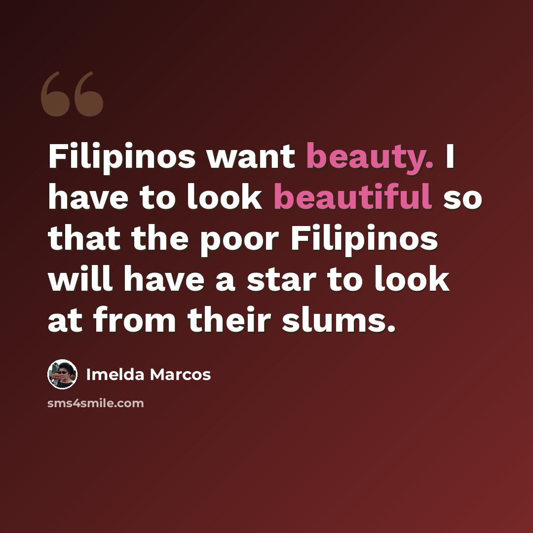 “Filipinos want beauty. I have to look beautiful so that the poor Filipinos will have a star to look at from their slums.” quote by Imelda Marcos