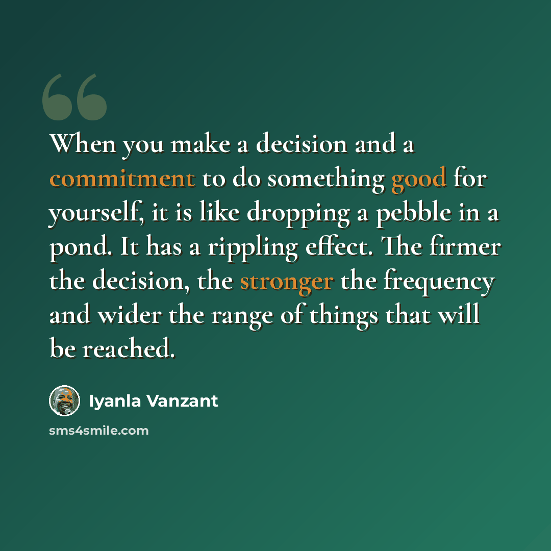 “When you make a decision and a commitment to do something good for yourself, it is like dropping a pebble in a pond. It has a rippling effect. The firmer the decision, the stronger the frequency and wider the range of things that will be reached.” quote by Iyanla Vanzant