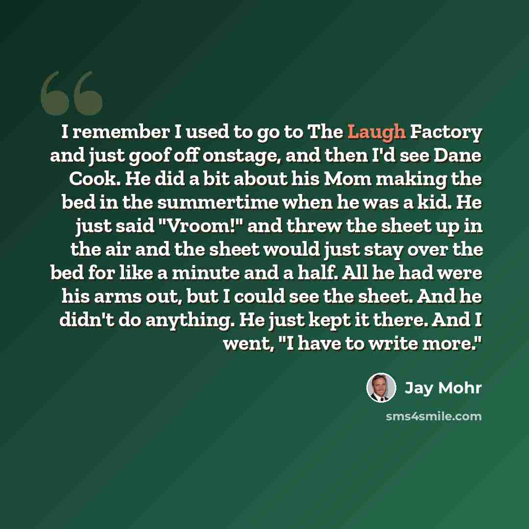 “I remember I used to go to The Laugh Factory and just goof off onstage, and then I'd see Dane Cook. He did a bit about his Mom making the bed in the summertime when he was a kid. He just said "Vroom!" and threw the sheet up in the air and the sheet would just stay over the bed for like a minute…” quote by Jay Mohr