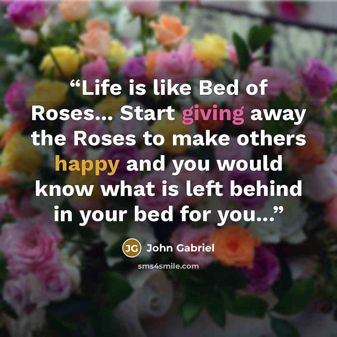 “Life is like Bed of Roses... Start giving away the Roses to make others happy and you would know what is left behind in your bed for you...” quote by John Gabriel
