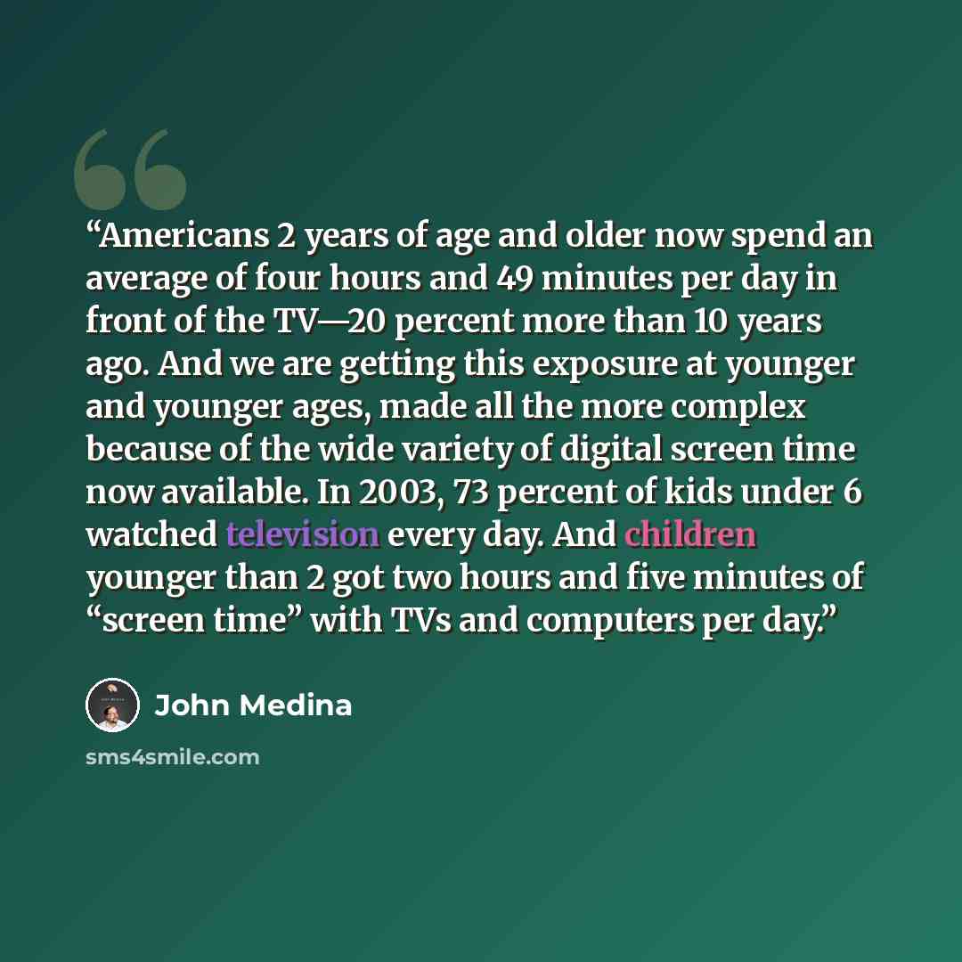 “Americans 2 years of age and older now spend an average of four hours and 49 minutes per day in front of the TV—20 percent more than 10 years ago. And we are getting this exposure at younger and younger ages, made all the more complex because of the wide variety of digital screen time now…” quote by John Medina
