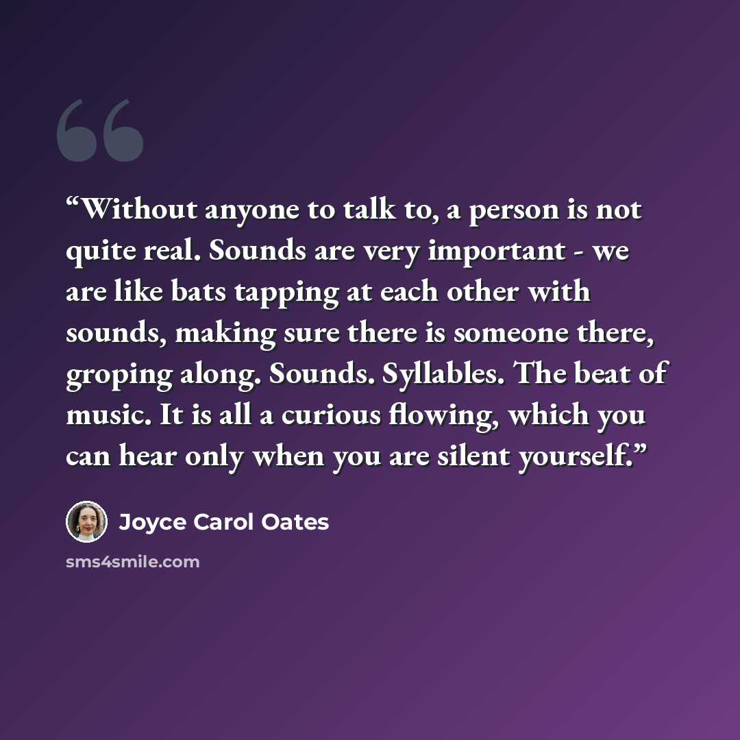 “Without anyone to talk to, a person is not quite real. Sounds are very important - we are like bats tapping at each other with sounds, making sure there is someone there, groping along. Sounds. Syllables. The beat of music. It is all a curious flowing, which you can hear only when you are silent…” quote by Joyce Carol Oates