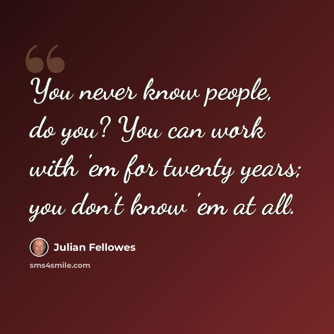 “You never know people, do you? You can work with 'em for twenty years; you don't know 'em at all.” quote by Julian Fellowes