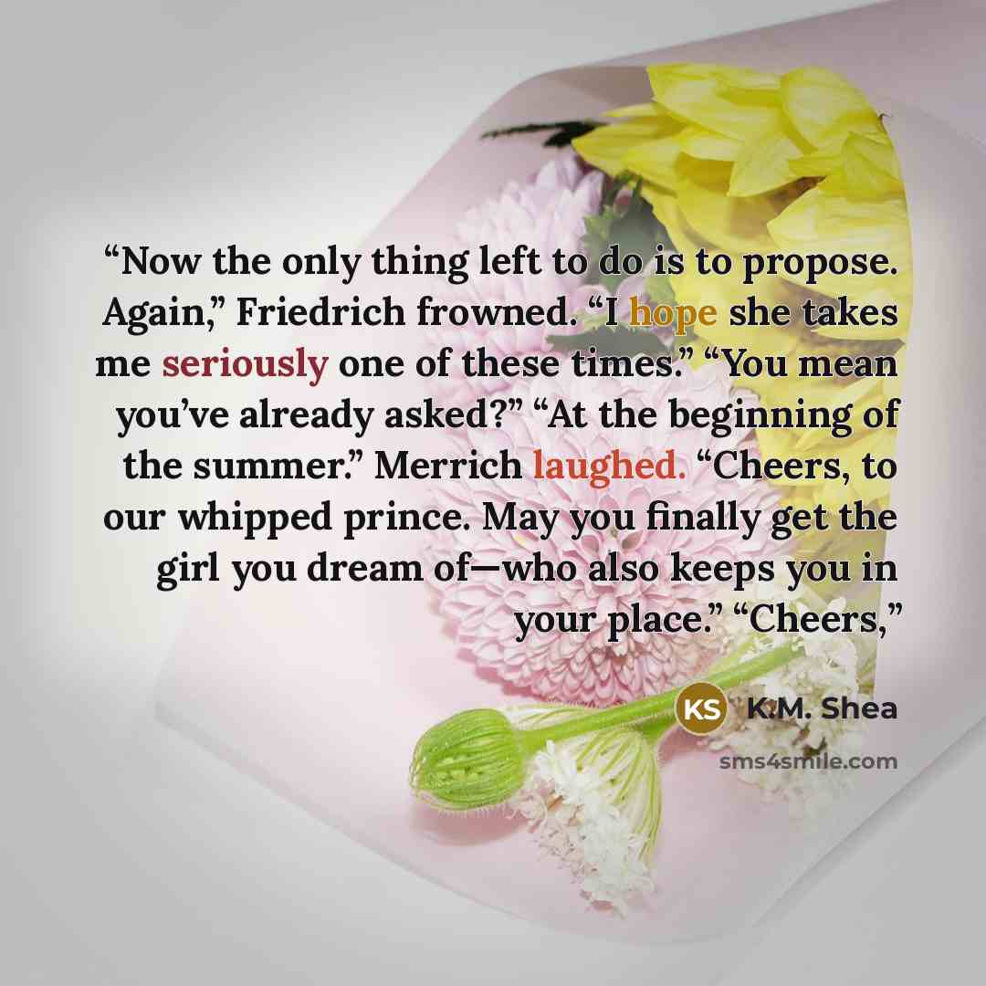 “Now the only thing left to do is to propose. Again,” Friedrich frowned. “I hope she takes me seriously one of these times.” “You mean you’ve already asked?” “At the beginning of the summer.” Merrich laughed. “Cheers, to our whipped prince. May you finally get the girl you dream of—who also keeps…” quote by K.M. Shea