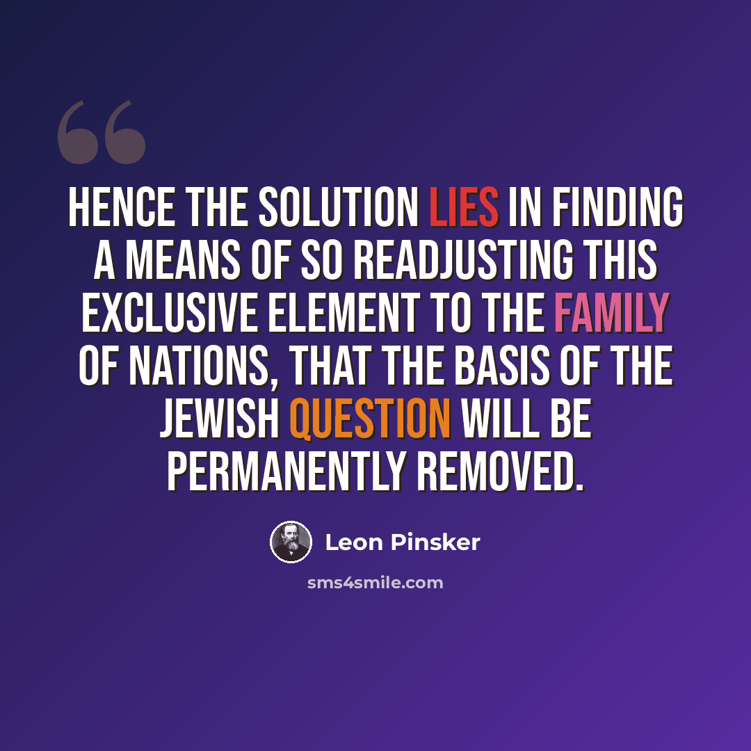 “Hence the solution lies in finding a means of so readjusting this exclusive element to the family of nations, that the basis of the Jewish question will be permanently removed.” quote by Leon Pinsker