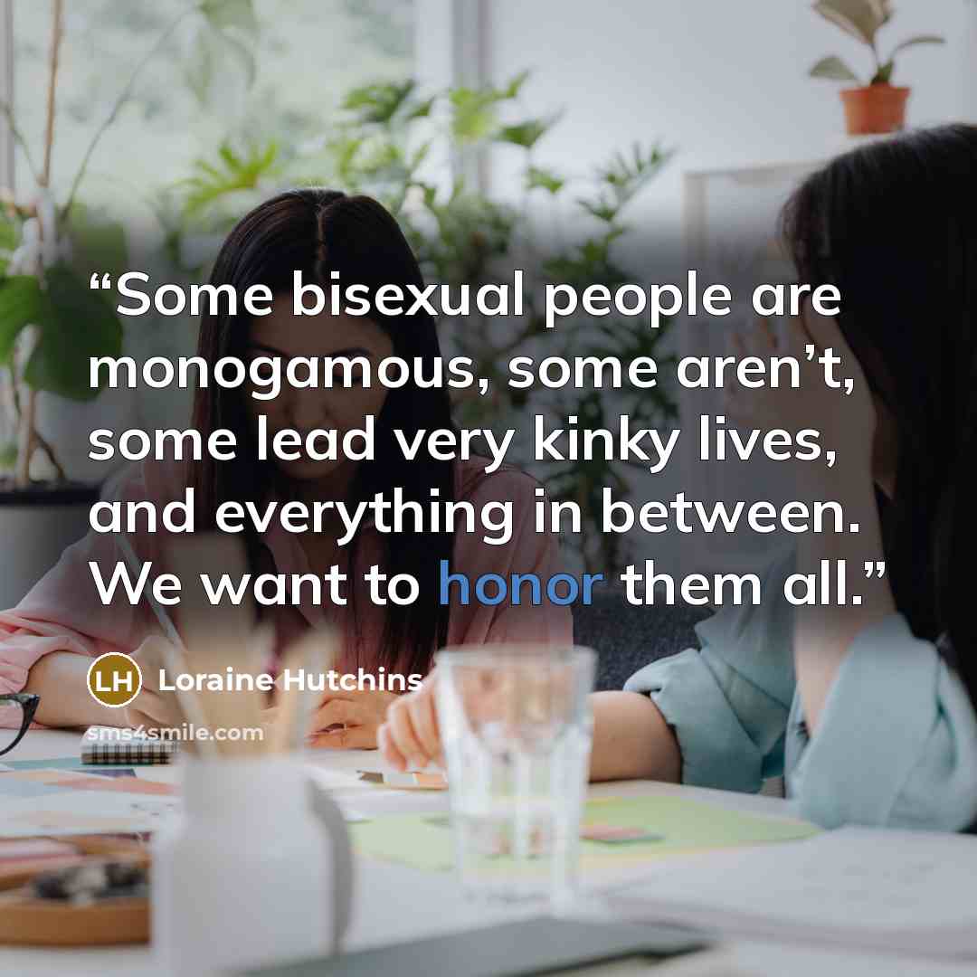 “Some bisexual people are monogamous, some aren’t, some lead very kinky lives, and everything in between. We want to honor them all.” quote by Loraine Hutchins