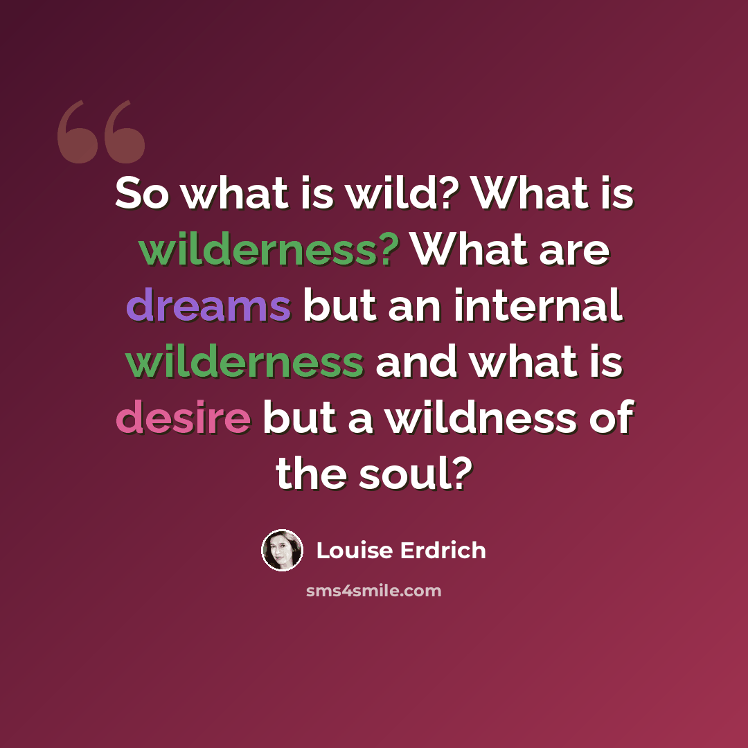 “So what is wild? What is wilderness? What are dreams but an internal wilderness and what is desire but a wildness of the soul?” quote by Louise Erdrich