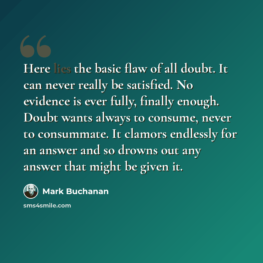 “Here lies the basic flaw of all doubt. It can never really be satisfied. No evidence is ever fully, finally enough. Doubt wants always to consume, never to consummate. It clamors endlessly for an answer and so drowns out any answer that might be given it.” quote by Mark Buchanan