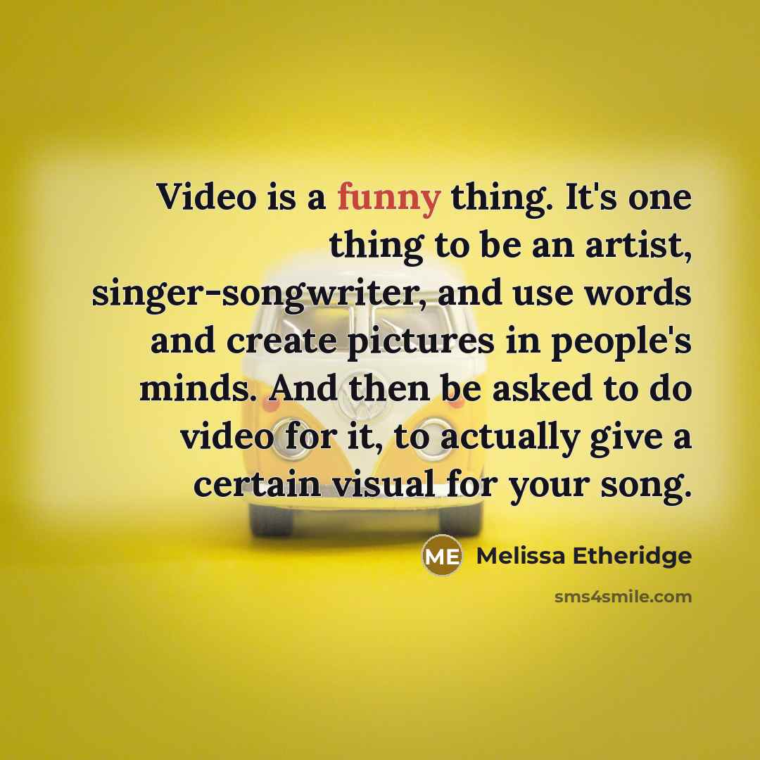 “Video is a funny thing. It's one thing to be an artist, singer-songwriter, and use words and create pictures in people's minds. And then be asked to do video for it, to actually give a certain visual for your song.” quote by Melissa Etheridge
