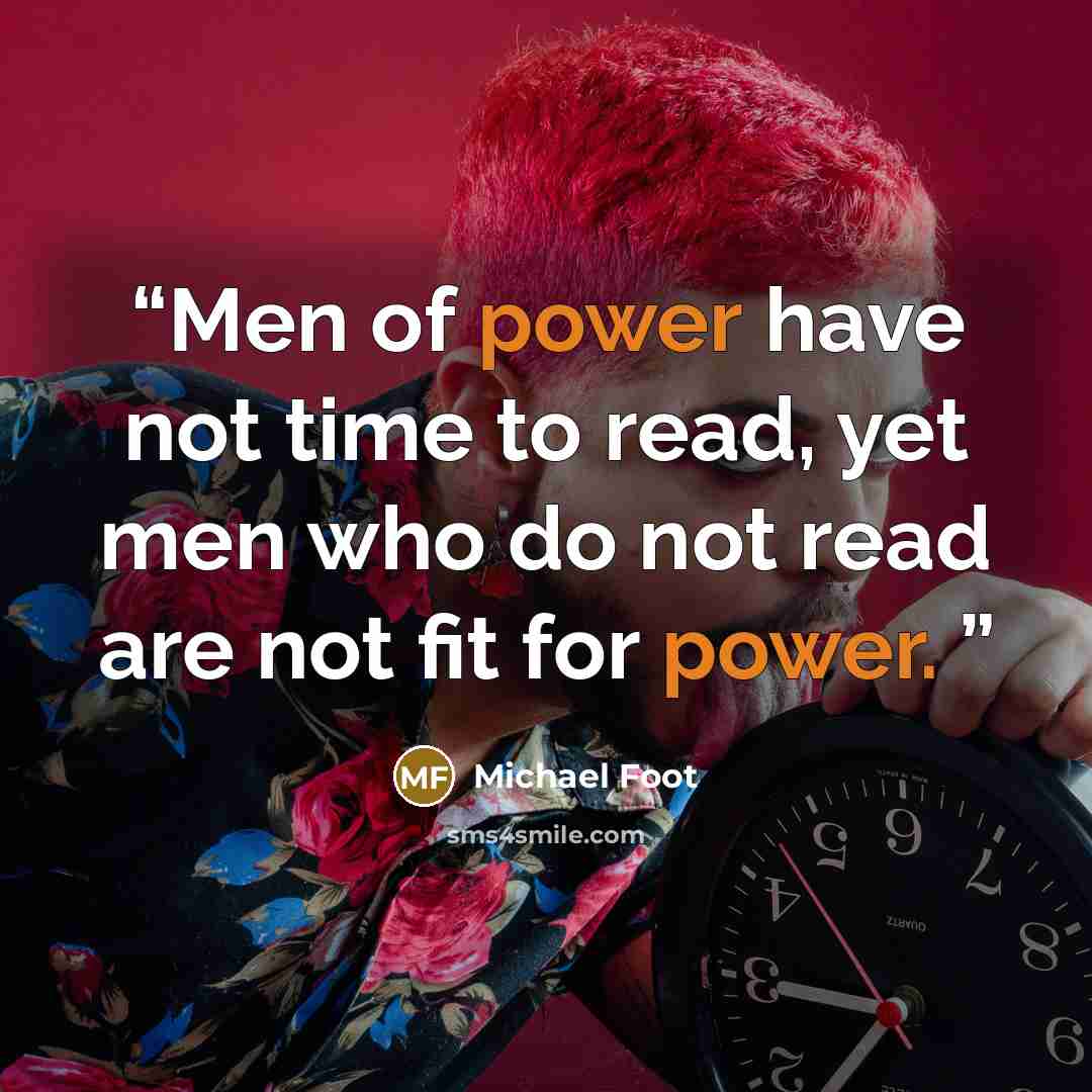 “Men of power have not time to read, yet men who do not read are not fit for power.” quote by Michael Foot