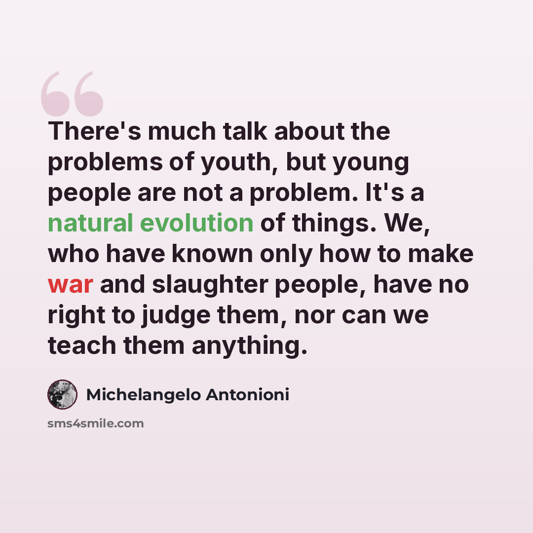 “There's much talk about the problems of youth, but young people are not a problem. It's a natural evolution of things. We, who have known only how to make war and slaughter people, have no right to judge them, nor can we teach them anything.” quote by Michelangelo Antonioni
